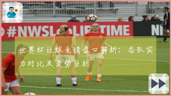 世界杯让球竞猜盘口解析：各队实力对比及走势分析